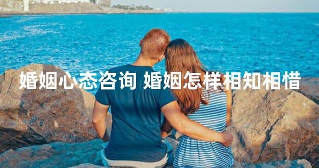 婚姻心态咨询 婚姻怎样相知相惜